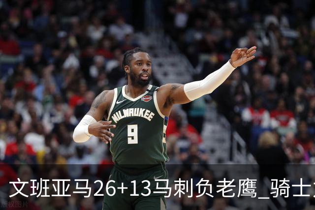 文班亚马26+13马刺负老鹰 骑士力克公牛5连胜