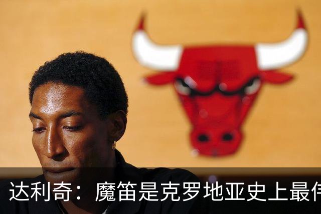 达利奇：魔笛是克罗地亚史上最伟大球员，这一地位将保持很长时间